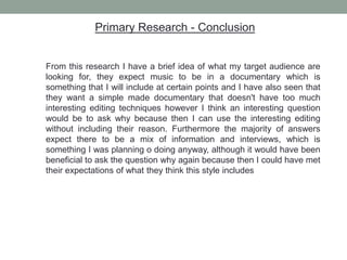 Primary Research - Conclusion
From this research I have a brief idea of what my target audience are
looking for, they expect music to be in a documentary which is
something that I will include at certain points and I have also seen that
they want a simple made documentary that doesn't have too much
interesting editing techniques however I think an interesting question
would be to ask why because then I can use the interesting editing
without including their reason. Furthermore the majority of answers
expect there to be a mix of information and interviews, which is
something I was planning o doing anyway, although it would have been
beneficial to ask the question why again because then I could have met
their expectations of what they think this style includes
 