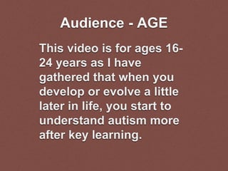 Audience - AGE
This video is for ages 16-
24 years as I have
gathered that when you
develop or evolve a little
later in life, you start to
understand autism more
after key learning.
 