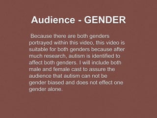 Audience - GENDER
Because there are both genders
portrayed within this video, this video is
suitable for both genders because after
much research, autism is identified to
affect both genders. I will include both
male and female cast to assure the
audience that autism can not be
gender biased and does not effect one
gender alone.
 