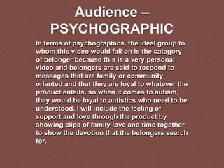 Audience –
PSYCHOGRAPHIC
In terms of psychographics, the ideal group to
whom this video would fall on is the category
of belonger because this is a very personal
video and belongers are said to respond to
messages that are family or community
oriented and that they are loyal to whatever the
product entails, so when it comes to autism,
they would be loyal to autistics who need to be
understood. I will include the feeling of
support and love through the product by
showing clips of family love and time together
to show the devotion that the belongers search
for.
 