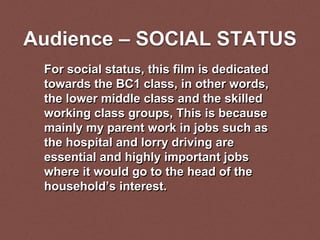 Audience – SOCIAL STATUS
For social status, this film is dedicated
towards the BC1 class, in other words,
the lower middle class and the skilled
working class groups, This is because
mainly my parent work in jobs such as
the hospital and lorry driving are
essential and highly important jobs
where it would go to the head of the
household’s interest.
 