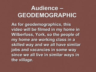 Audience –
GEODEMOGRAPHIC
As for geodemographics, this
video will be filmed in my home in
Wilberfoss, York, so the people of
my home are working class in a
skilled way and we all have similar
jobs and vacancies in some way
since we all live in similar ways in
the village.
 