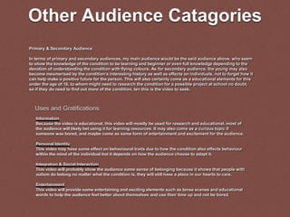 Other Audience Catagories
Primary & Secondary Audience
In terms of primary and secondary audiences, my main audience would be the said audience above, who seem
to show the knowledge of the condition to be learning and beginner or even full knowledge depending to the
devotion of understanding the condition with flying colours. As for secondary audience, the young may also
become mesmerised by the condition’s interesting history as well as effects on individuals, not to forget how it
can help make a positive future for the person. This will also certainly come as a educational elements for this
under the age of 16, to whom might need to research the condition for a possible project at school no doubt,
so if they do need to find out more of the condition, ten this is the video to seek.
Information
Because the video is educational, this video will mostly be used for research and educational, most of
the audience will likely bet using it for learning resources. It may also come as a curious topic if
someone was bored, and maybe come as some form of entertainment and excitement for the audience.
Personal Identity
This video may have some effect on behavioural traits due to how the condition also effects behaviour
within the mind of the individual but it depends on how the audience choose to adapt it.
Integration & Social Interaction
This video will probably show the audience some sense of belonging because it shows that people with
autism do belong no matter what the condition is, they will still have a place in our hearts to care.
Entertainment
This video will provide some entertaining and exciting elements such as tense scenes and educational
words to help the audience feel better about themselves and use their time up and not be bored
Uses and Gratifications
 