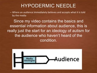 HYPODERMIC NEEDLE
– Where an audience immediately believes and accepts what it is told
by the media
Since my video contains the basics and
essential information about audience, this is
really just the start for an ideology of autism for
the audience who haven’t heard of the
condition.
 
