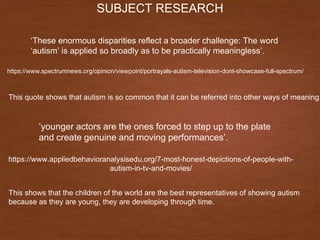 SUBJECT RESEARCH
‘These enormous disparities reflect a broader challenge: The word
‘autism’ is applied so broadly as to be practically meaningless’.
https://www.spectrumnews.org/opinion/viewpoint/portrayals-autism-television-dont-showcase-full-spectrum/
This quote shows that autism is so common that it can be referred into other ways of meaning.
‘younger actors are the ones forced to step up to the plate
and create genuine and moving performances’.
https://www.appliedbehavioranalysisedu.org/7-most-honest-depictions-of-people-with-
autism-in-tv-and-movies/
This shows that the children of the world are the best representatives of showing autism
because as they are young, they are developing through time.
 