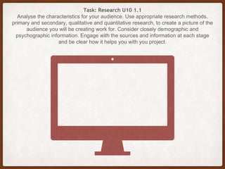 Task: Research U10 1.1
Analyse the characteristics for your audience. Use appropriate research methods,
primary and secondary, qualitative and quantitative research, to create a picture of the
audience you will be creating work for. Consider closely demographic and
psychographic information. Engage with the sources and information at each stage
and be clear how it helps you with you project.
 