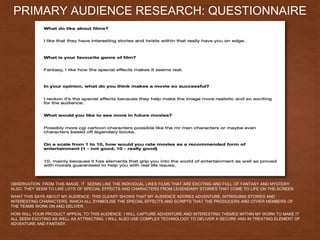 PRIMARY AUDIENCE RESEARCH: QUESTIONNAIRE
OBSERVATION: FROM THIS IMAGE, IT SEEMS LIKE THE INDIVIDUAL LIKES FILMS THAT ARE EXCITING AND FULL OF FANTASY AND MYSTERY.
ALSO, THEY SEEM TO LIKE LOTS OF SPECIAL EFFECTS AND CHARACTERS FROM LEGENDARY STORIES THAT COME TO LIFE ON THE.SCREEN
WHAT THIS SAYS ABOUT MY AUDIENCE: THIS CLEARY SHOWS THAT MY AUDIENCE ADORES ADVENTURE, INTRIGUING STORIES AND
INTERESTING CHARACTERS, WHICH ALL SYMBOLISE THE SPECIAL EFFECTS AND SCRIPTS THAT THE PRODUCERS AND OTHER MEMBERS OF
THE TEAMS WORK ON AND DELIVER.
HOW WILL YOUR PRODUCT APPEAL TO THIS AUDIENCE: I WILL CAPTURE ADVENTURE AND INTERESTING THEMES WITHIN MY WORK TO MAKE IT
ALL SEEM EXCITING AS WELL AS ATTRACTING. I WILL ALSO USE COMPLEX TECHNOLOGY TO DELIVER A SECURE AND IN TREATING ELEMENT OF
ADVENTURE AND FANTASY.
 