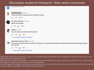 Secondary Audience Research: Web series comments
Observation: From these comments, it’s easy to say that they adored the episode and what effect the contents involved have on the
audience and how educated they are.
What does this say about my audience: This clearly shows that the audience are happy to learn about autism and how it takes time for
the character to speak up for themselves, which is appreciated.
How will I appeal my audience: I will include many aspects of autism such as the basics and positive parts of the condition to make the
sure the audience are satisfied with understanding the disorder.
 