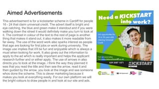 Aimed Advertisements
This advertisement is for a kickstarter scheme in Cardiff for people
16 - 24 that claim universal credit. The advert itself is bright and
eye catching, the blue and green make it standout and if you were
walking down the street it would definitely make you turn to look at
it. The contrast in colour of the text to the rest of page is another
thing that makes it stand out, it also makes it more readable from
far away. The use of the word work also sparks interest as people
that age are looking for first jobs or work during university. The
image use implies that it’ll be fun and enjoyable which is always a
must when looking for work. It also gives out the information to
apply to the ad which is really important and helps the applicant
research further and or either apply. The use of arrows in also
directs you to look at the image, i think the way they planned it
was that you read the title and then see the arrow, read it and
then guided by the arrow, you look at the image and see someone
whos done the scheme. This is clever marketing because it
makes you look at everything easily. For our own platform we will
the bright colours to draw people in and look at our site and ads.
 