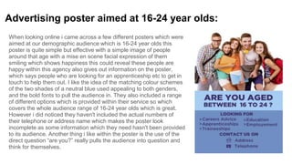 Advertising poster aimed at 16-24 year olds:
When looking online i came across a few different posters which were
aimed at our demographic audience which is 16-24 year olds this
poster is quite simple but effective with a simple image of people
around that age with a mise en scene facial expression of them
smiling which shows happiness this could reveal these people are
happy within this agency also gives out information on the poster,
which says people who are looking for an apprenticeship etc to get in
touch to help them out. I like the idea of the matching colour schemes
of the two shades of a neutral blue used appealing to both genders,
and the bold fonts to pull the audience in. They also included a range
of different options which is provided within their service so which
covers the whole audience range of 16-24 year olds which is great.
However i did noticed they haven't included the actual numbers of
their telephone or address name which makes the poster look
incomplete as some information which they need hasn't been provided
to its audience. Another thing i like within the poster is the use of the
direct question “are you?” really pulls the audience into question and
think for themselves.
 