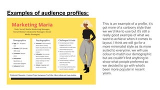 Examples of audience profiles:
This is an example of a profile, it’s
got more of a cartoony style than
we we’d like to use but it's still a
really good example of what we
want to achieve when it comes to
layout. I think we will go for a
more minimalist style as its more
suited to everyone, we will use
colour to match our demographic
but we couldn't find anything to
show what people preferred so
we decided to go with what's
been more popular in recent
years.
 