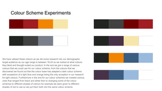 Colour Scheme Experiments
We have utilized these colours as we did some research into our demographic
target audience as our age range is between 16-24 so we looked at what colours
they liked and thought suited our product. In the end we got a range of various
colours that we could use for our colour scheme, from the colours that we
discovered we found out that the colour base has adapted a dark colour scheme
with exceptions of a light blue and orange being the only acception in our research
for light colours. Furthermore in the end for our colour schemes we created various
ones that ranged from black and white then to changing some of the colour
schemes to different shades of colours for example we were given to different
shades of red to use so we put them both into the same colour scheme.
 