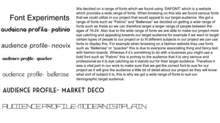 Font Experiments
We decided on a range of fonts which we found using ‘DAFONT’ which is a website
which provides a wide range of fonts. When browsing on this site we found various fonts
that we could utilize in our project that would appeal to our target audience. We got a
range of fonts such as “Patinio” and “Bellerose” we decided on getting a wide range of
fonts such as these so we can therefore target a larger range of people between the
ages of 16-24. Also due to the wide range of fonts we are able to make our project more
eye catching and appealing towards our target audience for example if we want to target
certain types of people to our project or to fit different subjects in our project we can use
fonts to display this. For example when browsing on a fashion website they use fonts
such as “Bellerose” or “quacker” this is due to everyone associating thing and fancy text
with fashion brands. Whereas if it’s something to do with a business you might use a
bold font such as “Patinio” this is portray to the audience that it is very serious and
professional as it is eye catching as it stands out for their target audience. Therefore it
was a vital part in our work to make sure that we get the correct font to sue for our
project as it will give the audience a little bit of detail about our project as they will know
what sort of subject it is, this is why we got a wide range of fonts to suit our
demographic target audience.
 