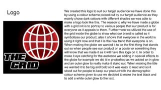 Logo We created this logo to suit our target audience we have done this
by using a colour scheme picked out by our target audience as they
mainly chose dark colours with different shades we was able to
make a logo look like this. The reason to why we have made a globe
with a grid init is to portray to various people that our product is for
everyone as it appeals to them. Furthermore we utilized the use of
the grid inside the globe to show what our brand is called so it
symbolizes our product, also it shows that everyone in the world is
using it right now and that it is the new trend that everyone is on.
When making the globe we wanted it to be the first thing that stands
out so when people see our product on a poster or something they
will know that we made it as it will have this logo on it. In order to
make it eye catching for the audience we adding in special effects to
the globe for example we did it in photoshop as we added an in glow
and an outer glow to really make it stand out. When making the title
we wanted it to be big and bold so it was easy to read and so it
stood out for people to keep our product with the demographic
colour scheme given to use we decided to make the text black and
to add a white outer glow to the text.
 