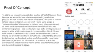 Proof Of Concept:
To add to our research we decided on creating a Proof of Concept this is
because we wanted to have a better understanding on what our
products will look like and how we will achieve this. The proof of concept
i chose was an instagram account which i found using google a
‘instagram template’ i then added in pictures using other sources such
as tinder because these relate towards our theme choice and also
similar demographics. I also used our grid logo as he profile picture and
added in a title which relates towards i chosen subject. I think this was
quite simple to create which is a positive because when we come to
making our products we will have a much better understanding on where
to start and we can look back on this proof of concept for more ideas.
We chose pages which our minimalistic because this is what the
audience want and also want to include similar colour schemes which
are shown in the research above.
 