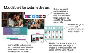 MoodBoard for website design: Embed our social
medias within the
website which will
help us to reach the
target audience as
most 16-24 year olds
use socials.
Events will be on the website
with a calendar for its audience
these events/protests will be
based upon the future etc.
I will include a page in which you
can upload your own blogs or
images to communicate and find
others with the same interest.
Audience will get to
know us abit
more/information on
what our product is.
 
