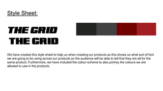 Style Sheet:
We have created this style sheet to help us when creating our products as this shows us what sort of font
we are going to be using across our products so the audience will be able to tell that they are all for the
same product. Furthermore, we have included the colour scheme to also portray the colours we are
allowed to use in the products.
 