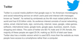 Twitter
Twitter is a social media platform that google says is “An American microblogging
and social networking service on which users post and interact with messages
known as "tweets". Its ranked by similarweb as the 4th most visited platform in the
world and has 6.53 billion visits. Its audience interest consists of social networking,
online, email, internet tools, sign, community, internet, news, google, video games,
software, international news, google tools, google apps, business, search, music,
shopping and videos. The users of twitter are 68.1% male and 31.9% female, the
majority of these people are aged 25-34, making up 38.5% of total user base.
Twitter also has a mobile version which is used 80% more than the website as more
people have access to a smartphone rather than a computer.
 