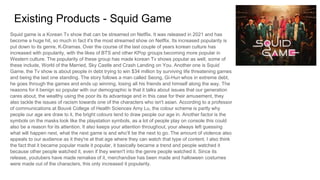 Existing Products - Squid Game
Squid game is a Korean Tv show that can be streamed on Netflix. It was released in 2021 and has
become a huge hit, so much in fact it's the most streamed show on Netflix. Its increased popularity is
put down to its genre, K-Dramas. Over the course of the last couple of years korean culture has
increased with popularity, with the likes of BTS and other KPop groups becoming more popular in
Western culture. The popularity of these group has made korean Tv shows popular as well, some of
these include, World of the Married, Sky Castle and Crash Landing on You. Another one is Squid
Game, the Tv show is about people in debt trying to win $34 million by surviving life threatening games
and being the last one standing. The story follows a man called Seong, Gi-Hun whos in extreme debt,
he goes through the games and ends up winning, losing all his friends and himself along the way. The
reasons for it benign so popular with our demographic is that it talks about issues that our generation
cares about, the wealthy using the poor its its advantage and in this case for their amusement, they
also tackle the issues of racism towards one of the characters who isn't asian. According to a professor
of communications at Bouvé College of Health Sciences Amy Lu, the colour scheme is partly why
people our age are draw to it, the bright colours tend to draw people our age in. Another factor is the
symbols on the masks look like the playstation symbols, as a lot of people play on console this could
also be a reason for its attention. It also keeps your attention throughout, your always left guessing
what will happen next, what the next game is and who’ll be the next to go. The amount of violence also
appeals to our audience as it they're at that age where they can watch that type of content. I also think
the fact that it became popular made it popular, it basically became a trend and people watched it
because other people watched it, even if they weren't into the genre people watched it. Since its
release, youtubers have made remakes of it, merchandise has been made and halloween costumes
were made out of the characters, this only increased it popularity.
 