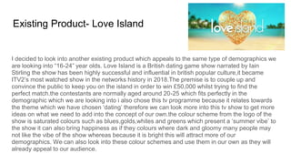 Existing Product- Love Island
I decided to look into another existing product which appeals to the same type of demographics we
are looking into “16-24” year olds. Love Island is a British dating game show narrated by Iain
Stirling the show has been highly successful and influential in british popular culture,it became
ITV2’s most watched show in the networks history in 2018.The premise is to couple up and
convince the public to keep you on the island in order to win £50,000 whilst trying to find the
perfect match.the contestants are normally aged around 20-25 which fits perfectly in the
demographic which we are looking into i also chose this tv programme because it relates towards
the theme which we have chosen ‘dating’ therefore we can look more into this tv show to get more
ideas on what we need to add into the concept of our own.the colour scheme from the logo of the
show is saturated colours such as blues,golds,whites and greens which present a ‘summer vibe’ to
the show it can also bring happiness as if they colours where dark and gloomy many people may
not like the vibe of the show whereas because it is bright this will attract more of our
demographics. We can also look into these colour schemes and use them in our own as they will
already appeal to our audience.
 