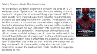 For our product our target audience is between the ages of 16-24
we have chosen “Spider-Man” as one of our pre existing products
due to it’s rising number in teens watching superheros in 2020 a lot
more people have watched super hero films this has dramatically
changed the demographic number in viewers. The reason to why
this film has such a massive fan base round our target audience is
due to the characters backstory as it is just a normal human being
and how he designs his own technology into becoming one of the
best heroes in our generation. The producer of the product has
utilized numerous detail in the product to draw the audience into the
product through the use of images such as the explosions as teens
nowadays like action films. Furthermore the audience like this super
hero “Spider-Man” due to the fact that he is like every other teen as
they can relate to him because he is shy at school and quiet
however he is smart the producer has made him like this so people
can relate to him.
Existing Products - Spider-Man Homecoming
 