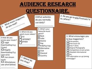 Audience Research Questionnaire. 4.What websites do you normally use daily? ............................... 2. Do you go to gigs/Festivals? If so, where? ..................................................... What music magazines do you read?  ....................................... 8. What’s your favourite music genre?     Rock     Indie     Electro     Pop RnB/hip-hop     Alternative     Club     Classical     Country 6. Where do you watch music videos? TV       INTERNET      OTHER ........................... 3. What encourages you to buy magazines?         Free posters         Free music CD         Free T-shirts         Original Photography          Competitions to win prizes.          Detailed informational articles.          Information on up coming events/gigs? 5.How do you access your music?         Legal Downloading (e.g. iTunes)        Illegally Downloading (E.g. Lime wire)         Live stream tracks         Other(please sate what bellow) ........................... 7. Where do you shop? ........................ 