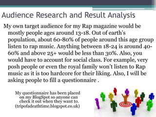 Audience Research and Result Analysis 
My own target audience for my Rap magazine would be 
mostly people ages around 13-18. Out of earth’s 
population, about 60-80% of people around this age group 
listen to rap music. Anything between 18-24 is around 40- 
60% and above 25+ would be less than 30%. Also, you 
would have to account for social class. For example, very 
posh people or even the royal family won’t listen to Rap 
music as it is too hardcore for their liking. Also, I will be 
asking people to fill a questionnaire . 
My questionnaire has been placed 
on my BlogSpot so anyone can 
check it out when they want to. 
(tripofadeathtime.blogspot.co.uk) 
 