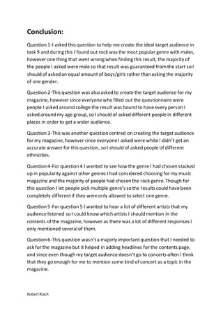RobertRiach
Conclusion:
Question 1-I asked this question to help me create the ideal target audience in
task 9 and during this I found out rock was the most popular genre with males,
however one thing that went wrong when finding this result, the majority of
the people I asked were male so that result was guaranteed fromthe start so I
should of asked an equal amount of boys/girls rather than asking the majority
of one gender.
Question 2-This question was also asked to create the target audience for my
magazine, however since everyonewho filled out the questionnairewere
people I asked around college the result was bound to have every person I
asked around my age group, so I should of asked different people in different
places in order to get a wider audience.
Question 3-This was another question centred on creating the target audience
for my magazine, however since everyoneI asked were white I didn’t get an
accurate answer for this question, so I should of asked people of different
ethnicities.
Question 4-For question 4 I wanted to see how the genre I had chosen stacked
up in popularity against other genres I had considered choosing for my music
magazine and the majority of people had chosen the rock genre. Though for
this question I let people pick multiple genre’s so the results could havebeen
completely differentif they wereonly allowed to select one genre.
Question 5-For question 5 I wanted to hear a list of different artists that my
audience listened so I could know which artists I should mention in the
contents of the magazine, however as there was a lot of different responses I
only mentioned severalof them.
Question 6-This question wasn’ta majorly importantquestion that I needed to
ask for the magazinebut it helped in adding headlines for the contents page,
and since even though my target audience doesn’t go to concerts often I think
that they go enough for me to mention some kind of concert as a topic in the
magazine.
 