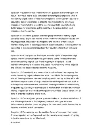 RobertRiach
Question 7-Question 7 was a really important question as depending on the
result I may have had to ask a completely different group of people since if
none of my target audience read music magazines then I wouldn’tbe able to
accurately gather information in order to help me create my own music
magazine. Thankfully this wasn’tthe case however I still could of asked a
better group for information as the majority of the group did not read
magazines that frequently.
Question 8-I asked this question to better grasp whether or not my target
audience have a disposableincome or not so I know which socialclass to aim
my magazineat, the price of the magazine and whether or not I should
mention many items in the magazine such as concerts ect.as they would not be
interested in these events/products as they couldn’t afford them without a
job.
Question 9-For this question this helped with the layout of my double page
spread and the content that should go on there, so the feedback from this
question was very helpful. Due to the majority of the people I asked
mentioned that they’d like to see a Q.A style responsein my article page it’s
the content I’vedecided to include in the magazine.
Question 10-Question 10 was moresubtle but also allowed me to grasp the
social class of my target audience and whatI should aim for in my magazine,
since if the magazinewas released very frequently then my audience has a lot
of money they can spend on magazines and other things related to it such as
subscriptions and concerts ect. However if the magazine wasn’treleased very
frequently e.g. Monthly or every couple of months then they don’t havemuch
money to spend on these kinds of things and would need to saveup for a lot of
time in order to be able to afford them.
Question 11-This was justa general question I asked in case I mentioned any of
the following softwarein the magazine, however it did give me some
information on whether or not people pay for their music and if they’reable to
listen to it withouta wi-ficonnection.
Question 12-This question was the deciding factor of the name I had chosen
for my magazine, and as Ragnarock had the overwhelming majority it’s going
to be the name I use for my Masthead.
 