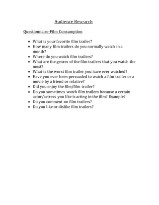Audience Research 
Questionnaire-Film Consumption 
 What is your favorite film trailer? 
 How many film trailers do you normally watch in a 
month? 
 Where do you watch film trailers? 
 What are the genres of the film trailers that you watch the 
most? 
 What is the worst film trailer you have ever watched? 
 Have you ever been persuaded to watch a film trailer or a 
movie by a friend or relative? 
 Did you enjoy the film/film trailer? 
 Do you sometimes watch film trailers because a certain 
actor/actress you like is acting in the film? Example? 
 Do you comment on film trailers? 
 Do you like or dislike film trailers? 
