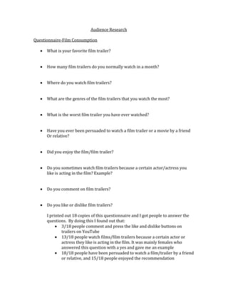 Audience Research 
Questionnaire-Film Consumption 
 What is your favorite film trailer? 
 How many film trailers do you normally watch in a month? 
 Where do you watch film trailers? 
 What are the genres of the film trailers that you watch the most? 
 What is the worst film trailer you have ever watched? 
 Have you ever been persuaded to watch a film trailer or a movie by a friend 
Or relative? 
 Did you enjoy the film/film trailer? 
 Do you sometimes watch film trailers because a certain actor/actress you 
like is acting in the film? Example? 
 Do you comment on film trailers? 
 Do you like or dislike film trailers? 
I printed out 18 copies of this questionnaire and I got people to answer the 
questions. By doing this I found out that: 
 3/18 people comment and press the like and dislike buttons on 
trailers on YouTube 
 13/18 people watch films/film trailers because a certain actor or 
actress they like is acting in the film. It was mainly females who 
answered this question with a yes and gave me an example 
 18/18 people have been persuaded to watch a film/trailer by a friend 
or relative, and 15/18 people enjoyed the recommendation 
 