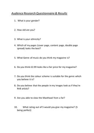 Audience Research Questionnaire & Results
1. What is your gender?
2. How old are you?
3. What is your ethnicity?
4. Which of my pages (cover page, content page, double page
spread) looks the best?
5. What Genre of music do you think my magazine is?
6. Do you think £2.99 looks like a fair price for my magazine?
7. Do you think the colour scheme is suitable for the genre which
you believe it is?
8. Do you believe that the people in my images look as if they’re
RnB artists?
9. Are you able to view the Masthead from a far?
10. What rating out of 5 would you give my magazine? (5
being perfect)
 