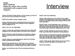 Interview James: Hi Geoff. Firstly thanks a lot for giving up some of your time to come and talk to me today. Geoff: No problem James. Happy to help James: okay let’s start; I understand that you having a monthly subscription with a popular music magazine, which magazine is it? Geoff: Yes I do, its called Mojo James: is there any particular reason that you chose this magazine over the many others out there in the market? Geoff: I think it’s really the design and content. It always looks so professional and has some really interesting stories.  James: when you say professional, what sort of things make it professional? Design? Geoff: Yeah I would say so. The front cover is always themed whether it is a particular artist or maybe an event. They always stick to a certain layout and colour scheme. James: so would you say it’s the consistency that you like? Geoff: Yeah most definitely James: okay well as you are aware for my media project I am designing my own music magazine. Do you have any advice that could help get me the best mark possible? Geoff: Firstly I would definitely carry out lots of research as you are doing now. The more research the easier it is to find your target market. Once you have that target market the designing comes easy. James: Thanks. Would you say that you rather a front cover with lots of content or more pictures? Geoff: I think it is important to get the right balance, too much text can be over crowding and images like wise. One image with a few sections of text is normally your best bet. Mojo use this a lot. James: That’s great. Again thank you for your time and your advice has been very useful to me. Geoff: No problem. Profile Name: Geoff Hill Reason for choice: Has a monthly subscription with a popular music magazine. 