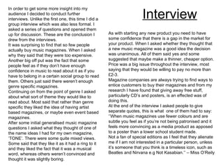 Interview In order to get some more insight into my audience I decided to conduct further interviews. Unlike the first one, this time I did a group interview which was also less formal. I asked a series of questions and opened them up for discussion. These are the conclusion I drew from the interviews. It was surprising to find that so few people actually buy music magazines. When I asked why they said that they were too expensive. Another big off put was the fact that some people feel as if they don’t have enough confidence in music to read about it as if you have to belong in a certain social group to read them. Others just said there weren’t enough genre specific magazines. Continuing on from the point of genre I asked about what sort of theme they would like to read about. Most said that rather than genre specific they liked the idea of having artist based magazines, or maybe even event based magazines. After some initial generalised music magazine questions I asked what they thought of one of the name ideas I had for my own magazine, ‘TONE’. There were some quite mixed views. Some said that they like it as it had a ring to it and they liked the fact that it was a musical word, whereas others weren’t convinced and thought it was slightly boring. As with starting any new product you need to have some confidence that there is a gap in the market for your product. When I asked whether they thought that a new music magazine was a good idea the decision was unanimous. All of them said yes and some suggested that maybe make a thinner, cheaper option. Price was a big issue throughout the interview, most saying that they would be willing to pay no more than £2-3. Magazine companies are always trying to find ways to entice customers to buy their magazines and from my research I have found that giving away free stuff, particularly CD’s and posters, is an effected was of doing this. At the end of the interview I asked people to give separate quotes, this is what  one of them had to say: ‘’ When music magazines use fewer colours and are subtle you feel as if you’re not being patronised and it feels more convincing as a media product as apposed to a poster than a lower school student made. Not a fan of special editions as I feel that they alienate me if I am not interested in a particular person, unless it’s someone that you think is a timeless icon, such as Beatles and Nirvana e.g Not Kasabian.’’ – Miss O’Reily 