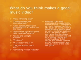What do you think makes a good
music video?
 “New, refreshing ideas”
 “Quality concept and                Hopefully I can really
  cinematography”                      encompass the pleasures my
                                       audience wants. I shall plan to
 “Good concept/message or             do this by having a narrative
  some reflection of the lyrics to     of a couple on a date, which is
  the visual”                          relatable to the general public
 “Blend of the right track to the     as well as the target audience.
  right visual performance”            I shall use “pretty” effects
                                       such as camera light leaks
 “Clarity and a simple                and colour enhancements and
  storyline”                           for a “quality concept and
                                       refreshing ideas” I shall
 “Prettiness”                         include wild animals from the
 “A good story line to it”            zoo, as this is unusually seen
                                       in music videos of this style
 “One that actually has a             and genre.
  story”
 “Something you can relate to”
 