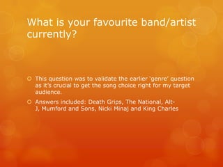What is your favourite band/artist
currently?



 This question was to validate the earlier „genre‟ question
  as it‟s crucial to get the song choice right for my target
  audience.
 Answers included: Death Grips, The National, Alt-
  J, Mumford and Sons, Nicki Minaj and King Charles
 