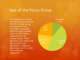 Age of the Focus Group

I‟ve decided to centre                16 years
my focus group around                   11%
the 16-18 age group
as research from              18+
YouTube concluded             22%
that this age bracket
were a more likely
audience for my
chosen song. Their
opinions and views will    18 years    17 years
be crucial to the            22%         45%
decisions I make as
they have to fit in with
the audience
pleasures.
 