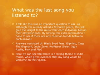 What was the last song you
listened to?
 I felt like this was an important question to ask, as
  although I‟ve already asked a favourite genre, this will
  give me insight to the music that each individual has on
  their playlists/ipods. By having this extra information I
  hope to see if there are any common trends between
  each answer.
 Answers consisted of: Black Eyed Peas, Eliphino, Cage
  The Elephant, Judie Zuke, Professor Green, Iggy
  Azelia, Pink and Alt-J
 Here we can see that there is a strong theme of indie
  music, which gives evidence that my song would be
  welcome on their ipods.
 