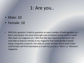 1: Are you..
• Male: 10
• Female: 10
• With this question I tried to question an even number of both genders as I
feel it would give me more thorough and un-biased results which I could
then base my magazine on. I felt that this was important because I am
now able to feature articles in my magazine that both genders would
enjoy. Using this research I am able to create articles where both males
and females will find interested so it will not just be a ‘Mens’ or ‘Womens’
magazine.

 