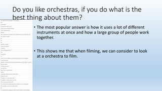 Do you like orchestras, if you do what is the
best thing about them?
• The most popular answer is how it uses a lot of different
instruments at once and how a large group of people work
together.
• This shows me that when filming, we can consider to look
at a orchestra to film.
 