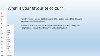What is your favourite colour?
From the results I can see that the majority of the people entered Red, Blue, and
Black as their favourite colours.
This means that we should use these in the documentary as they are the most
recognised and popular from the survey we have conducted.
 