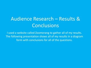 Audience Research – Results &
            Conclusions
 I used a website called Zoomerang to gather all of my results.
The following presentation shows all of my results in a diagram
         form with conclusions for all of the questions.
 