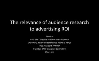The relevance of audience research
to advertising ROI
Joe Otin
CEO, The Collective – Interactive Ad Agency
Chairman, Advertising Standards Board of Kenya
Vice President, PAMRO
Member, KARF Oversight Committee
@joe_otin
 