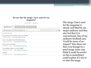 The image I have used
for the magazine is
clearly well liked by my
target audience and they
also feel that it is
conventional. One of my
audience feedback says
‘Could be more of an
impact?’ this shows me
that even though its a
good image some may
think it could be scarier
so this is something I
could explore if I was to
re-take the image
 