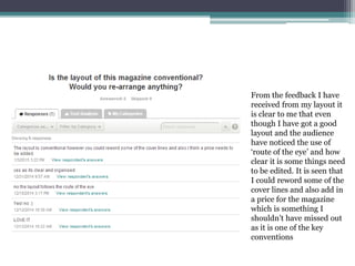 From the feedback I have
received from my layout it
is clear to me that even
though I have got a good
layout and the audience
have noticed the use of
‘route of the eye’ and how
clear it is some things need
to be edited. It is seen that
I could reword some of the
cover lines and also add in
a price for the magazine
which is something I
shouldn’t have missed out
as it is one of the key
conventions
 