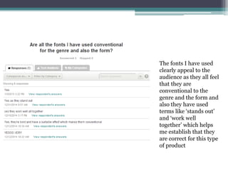 The fonts I have used
clearly appeal to the
audience as they all feel
that they are
conventional to the
genre and the form and
also they have used
terms like ‘stands out’
and ‘work well
together’ which helps
me establish that they
are correct for this type
of product
 