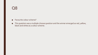 Q8
■ Favourite colour scheme?
■ This question was a multiple choose question and the winner emerged as red, yellow,
black and white as a colour scheme.
 