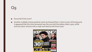 Q9
■ Favourite Front cover?
■ Another multiple choose question were we showed them 4 front covers of kerrang and
it appeared that the most answered was the one with the yellow, black, grey, white
and red colour scheme with a male rock band as the front cover.
 