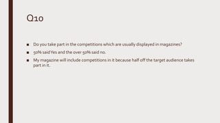 Q10
■ Do you take part in the competitions which are usually displayed in magazines?
■ 50% saidYes and the over 50% said no.
■ My magazine will include competitions in it because half off the target audience takes
part in it.
 