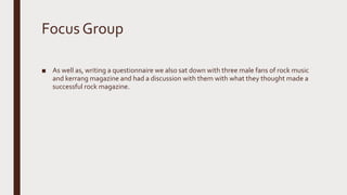 Focus Group
■ As well as, writing a questionnaire we also sat down with three male fans of rock music
and kerrang magazine and had a discussion with them with what they thought made a
successful rock magazine.
 